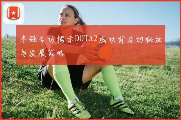 李强专访揭示DOTA2成功背后的秘诀与发展策略