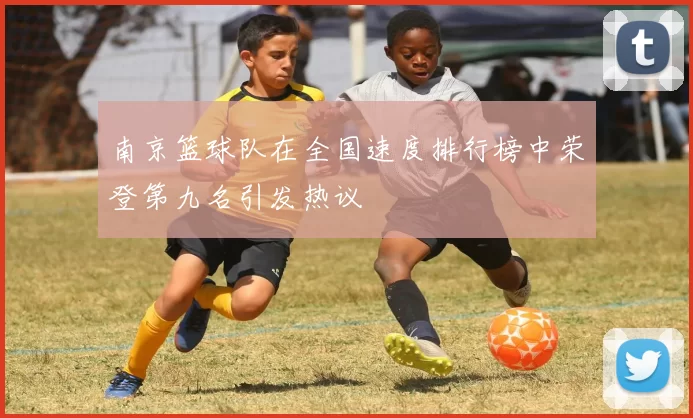 南京篮球队在全国速度排行榜中荣登第九名引发热议