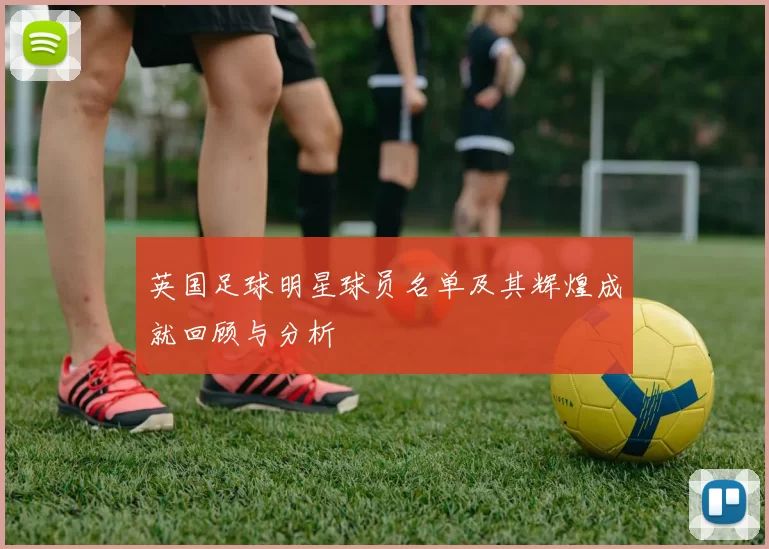 英国足球明星球员名单及其辉煌成就回顾与分析