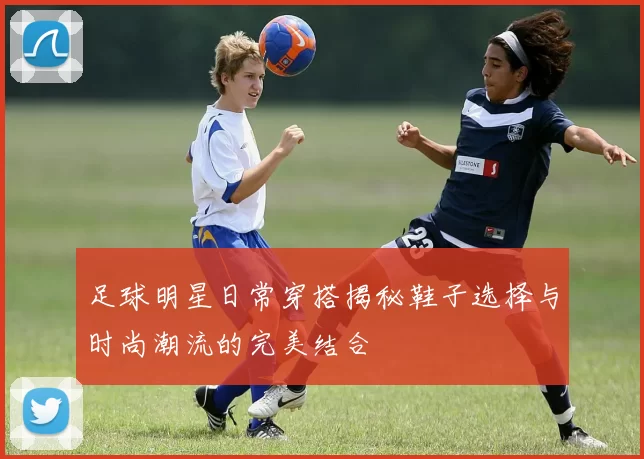 足球明星日常穿搭揭秘鞋子选择与时尚潮流的完美结合
