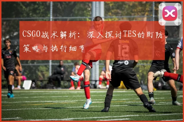 CSGO战术解析：深入探讨TES的盯防策略与执行细节
