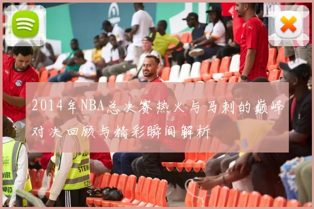 2014年NBA总决赛热火与马刺的巅峰对决回顾与精彩瞬间解析