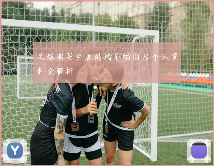 足球明星白鹿的精彩瞬间与个人资料全解析