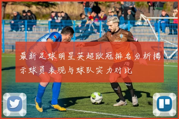 最新足球明星英超欧冠排名分析揭示球员表现与球队实力对比