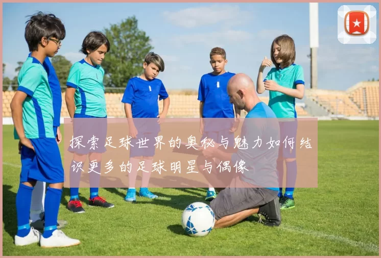 探索足球世界的奥秘与魅力如何结识更多的足球明星与偶像