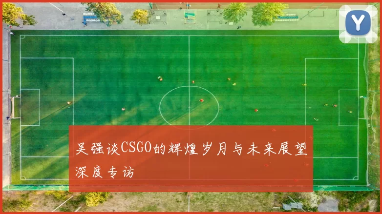 吴强谈CSGO的辉煌岁月与未来展望深度专访