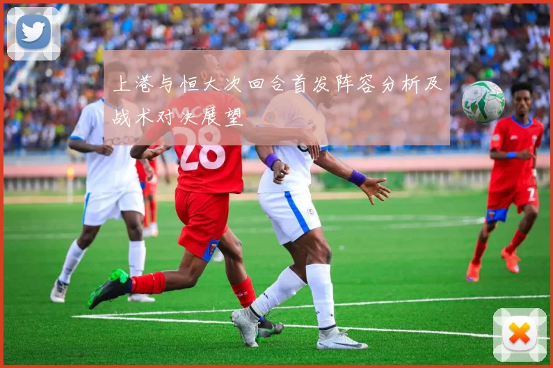 上港与恒大次回合首发阵容分析及战术对决展望
