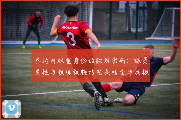 齐达内双重身份的欧冠密码：球员灵性与教练铁腕的完美结合与共振