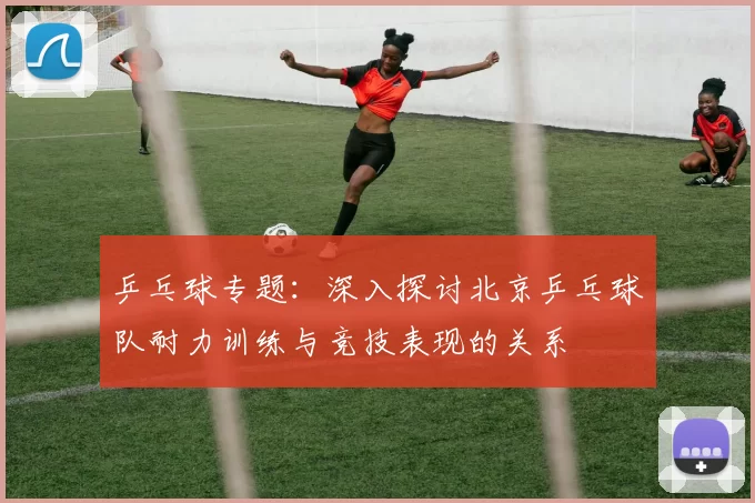 乒乓球专题：深入探讨北京乒乓球队耐力训练与竞技表现的关系