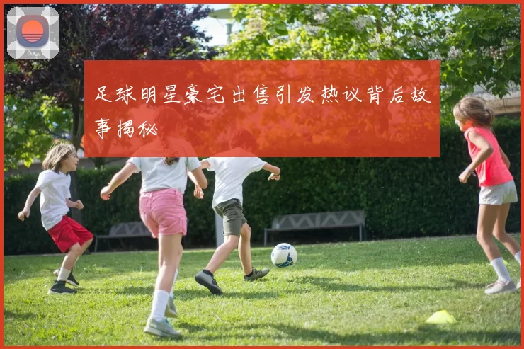 足球明星豪宅出售引发热议背后故事揭秘