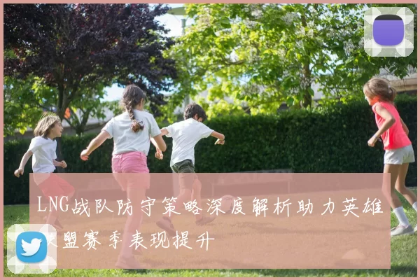 LNG战队防守策略深度解析助力英雄联盟赛季表现提升