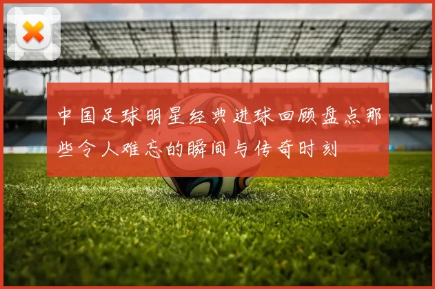 中国足球明星经典进球回顾盘点那些令人难忘的瞬间与传奇时刻