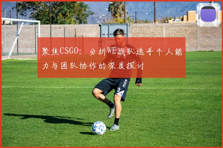 聚焦CSGO：分析WE战队选手个人能力与团队协作的深度探讨
