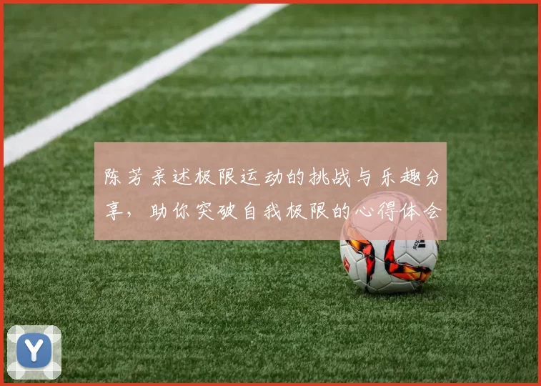 陈芳亲述极限运动的挑战与乐趣分享，助你突破自我极限的心得体会
