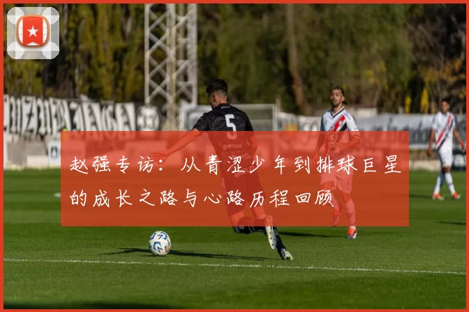 赵强专访：从青涩少年到排球巨星的成长之路与心路历程回顾
