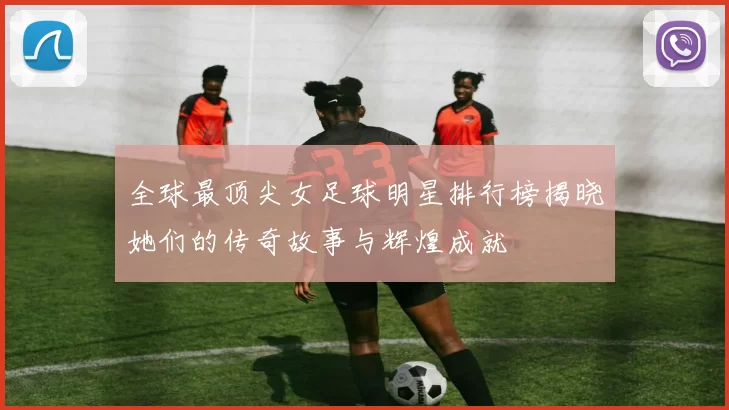 全球最顶尖女足球明星排行榜揭晓她们的传奇故事与辉煌成就