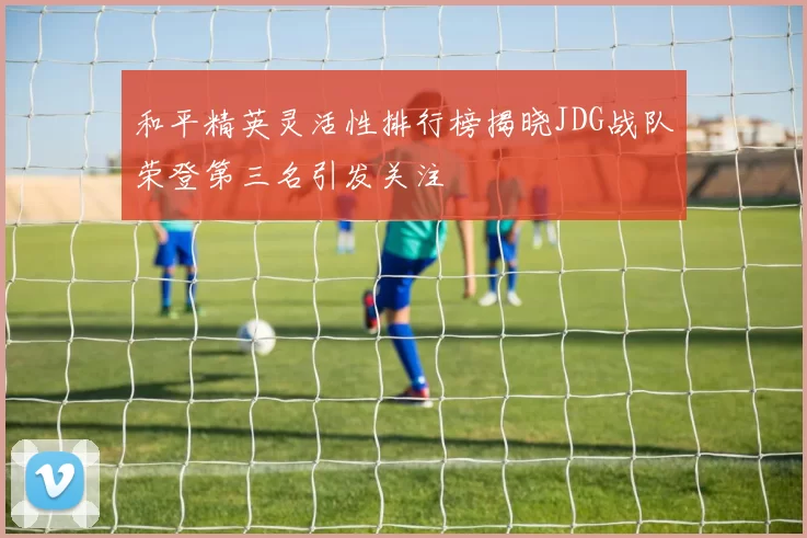 和平精英灵活性排行榜揭晓JDG战队荣登第三名引发关注