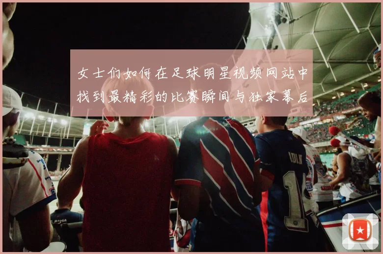 女士们如何在足球明星视频网站中找到最精彩的比赛瞬间与独家幕后花絮