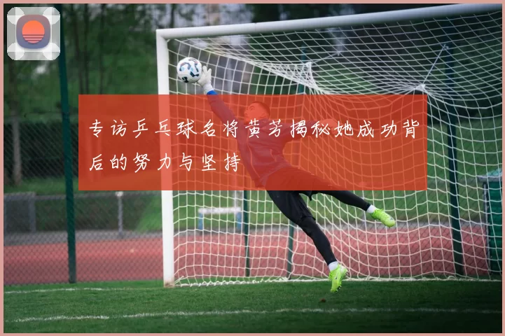专访乒乓球名将黄芳揭秘她成功背后的努力与坚持