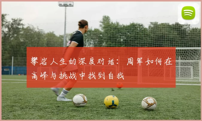 攀岩人生的深度对话：周军如何在高峰与挑战中找到自我
