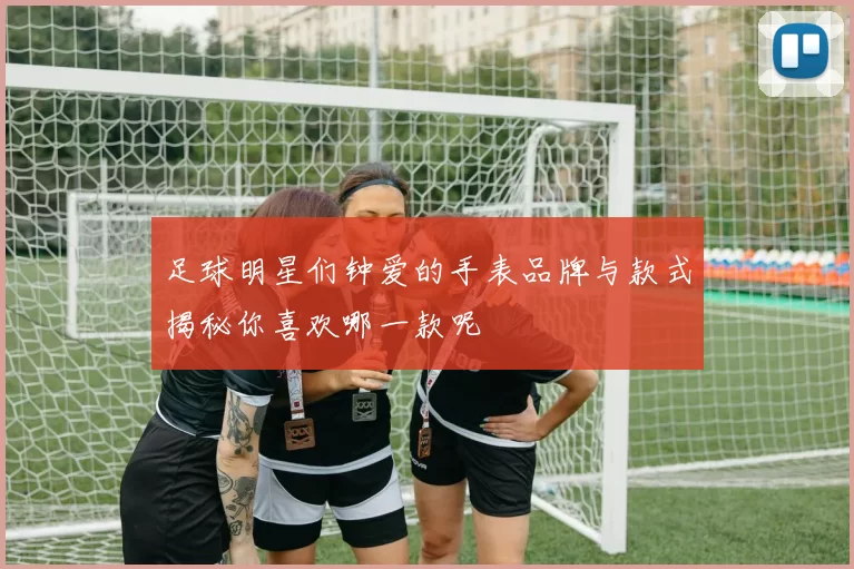 足球明星们钟爱的手表品牌与款式揭秘你喜欢哪一款呢