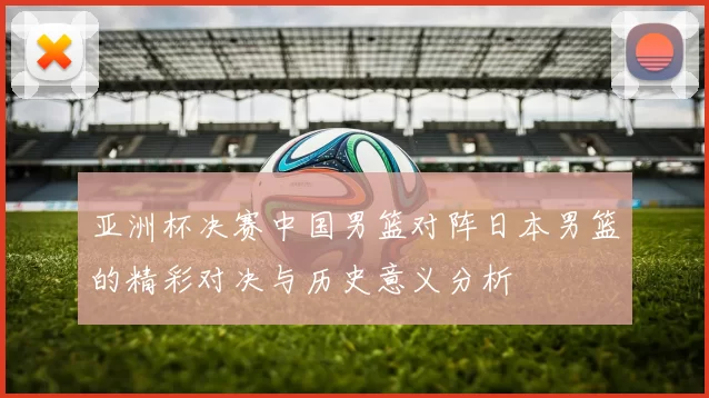 亚洲杯决赛中国男篮对阵日本男篮的精彩对决与历史意义分析