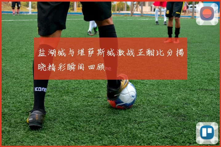 盐湖城与堪萨斯城激战正酣比分揭晓精彩瞬间回顾
