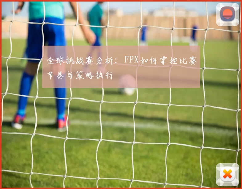 全球挑战赛分析：FPX如何掌控比赛节奏与策略执行