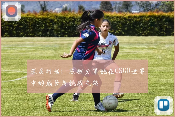 深度对话：陈敏分享她在CSGO世界中的成长与挑战之路