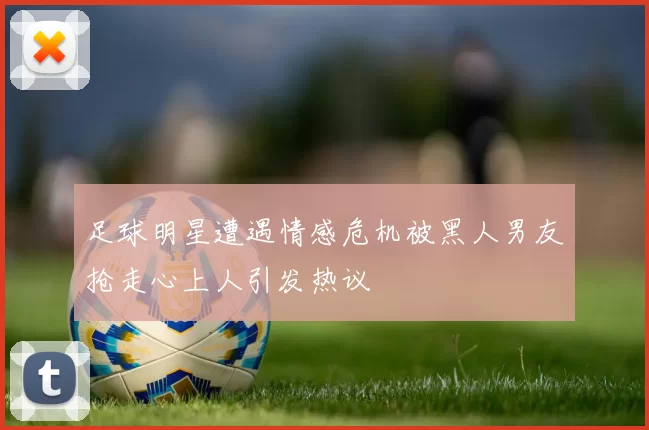 足球明星遭遇情感危机被黑人男友抢走心上人引发热议