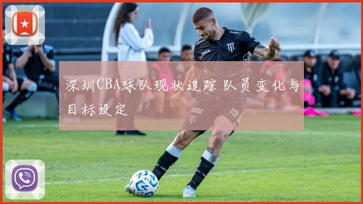 深圳CBA球队现状追踪 队员变化与目标设定