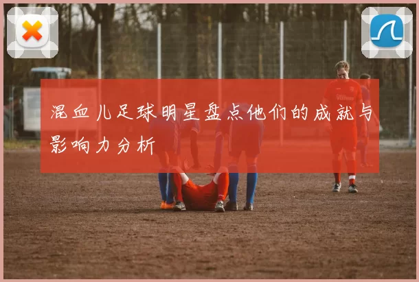 混血儿足球明星盘点他们的成就与影响力分析