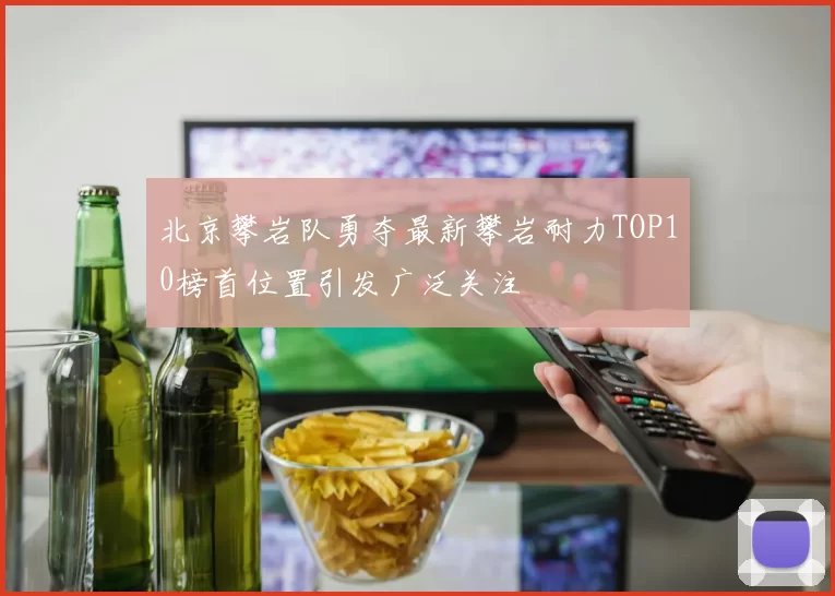 北京攀岩队勇夺最新攀岩耐力TOP10榜首位置引发广泛关注