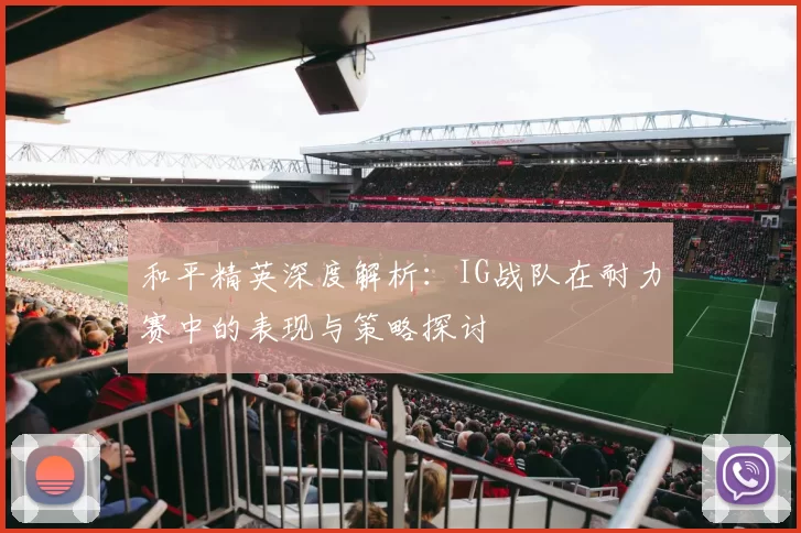和平精英深度解析：IG战队在耐力赛中的表现与策略探讨