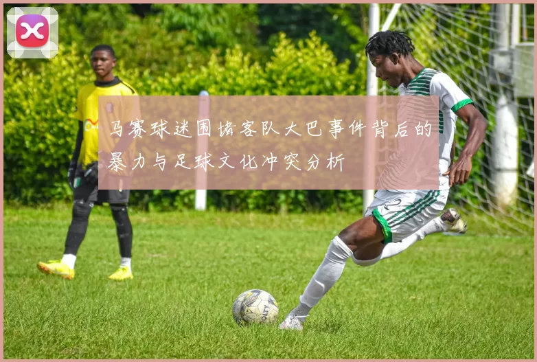马赛球迷围堵客队大巴事件背后的暴力与足球文化冲突分析