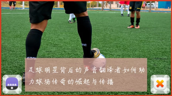 足球明星背后的声音翻译者如何助力球场传奇的崛起与传播