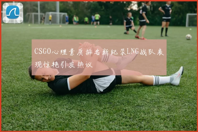CSGO心理素质排名新纪录LNG战队表现惊艳引发热议
