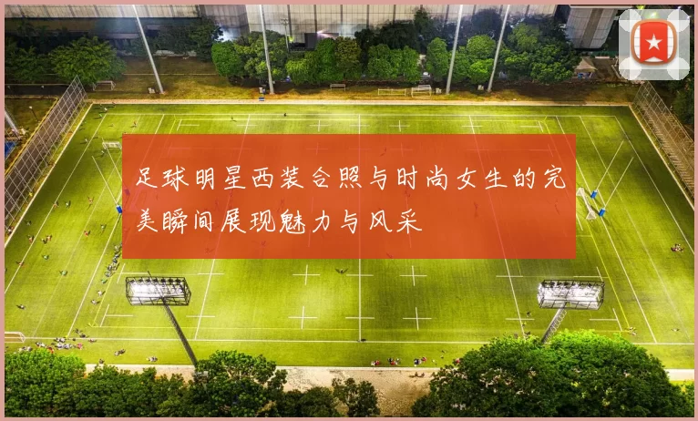 足球明星西装合照与时尚女生的完美瞬间展现魅力与风采
