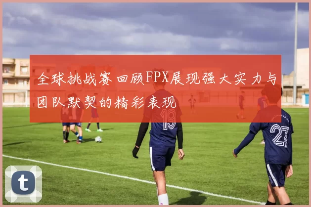 全球挑战赛回顾FPX展现强大实力与团队默契的精彩表现