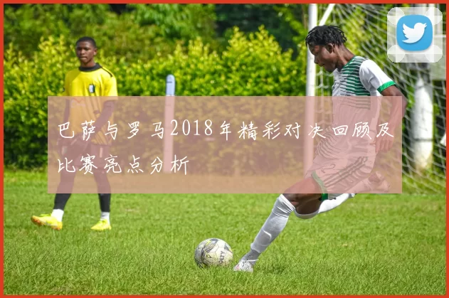 巴萨与罗马2018年精彩对决回顾及比赛亮点分析