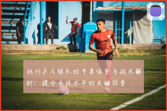 杭州乒乓球队的节奏体系与战术解析：提升竞技水平的关键因素