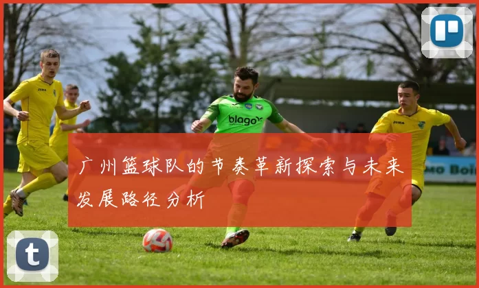 广州篮球队的节奏革新探索与未来发展路径分析