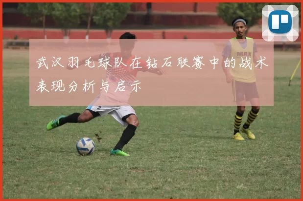 武汉羽毛球队在钻石联赛中的战术表现分析与启示