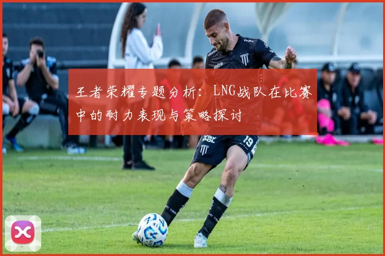 王者荣耀专题分析：LNG战队在比赛中的耐力表现与策略探讨