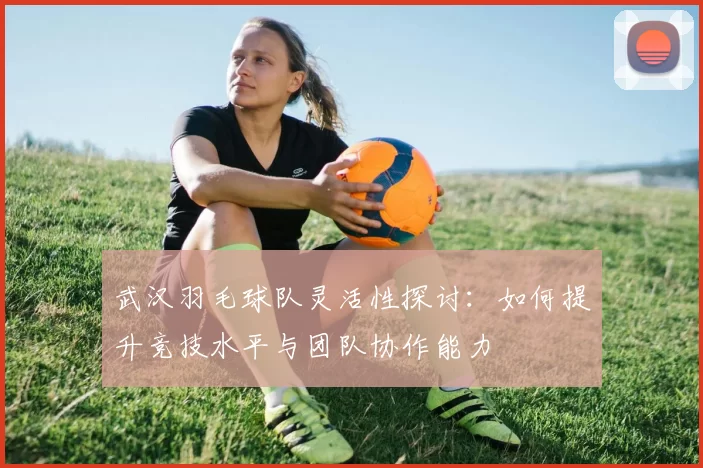 武汉羽毛球队灵活性探讨：如何提升竞技水平与团队协作能力