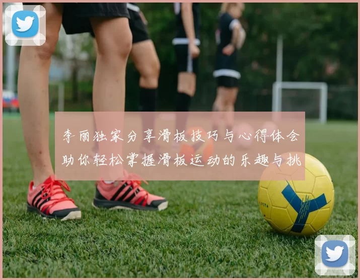 李丽独家分享滑板技巧与心得体会助你轻松掌握滑板运动的乐趣与挑战