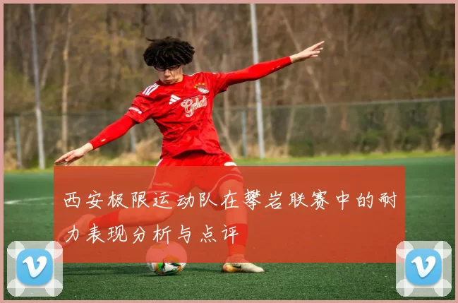 西安极限运动队在攀岩联赛中的耐力表现分析与点评