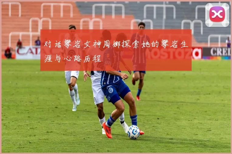 对话攀岩女神周娜探索她的攀岩生涯与心路历程