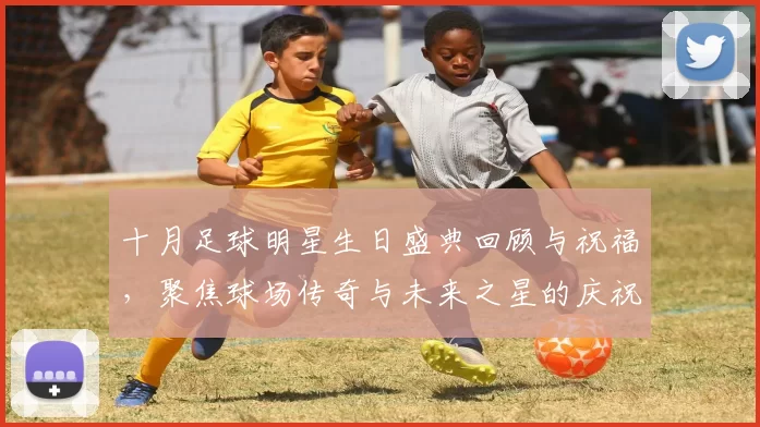 十月足球明星生日盛典回顾与祝福，聚焦球场传奇与未来之星的庆祝时刻