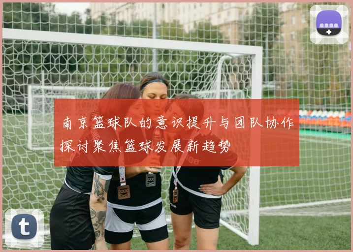 南京篮球队的意识提升与团队协作探讨聚焦篮球发展新趋势